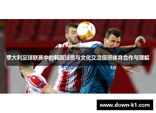 意大利足球联赛中的韩国球员与文化交流促进体育合作与理解 意大利足球联赛中的韩国球员与文化交流促进体育合作与理解