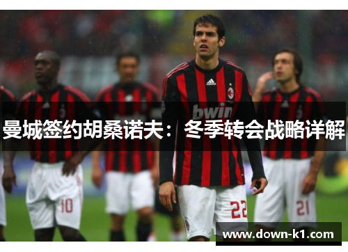 曼城签约胡桑诺夫：冬季转会战略详解