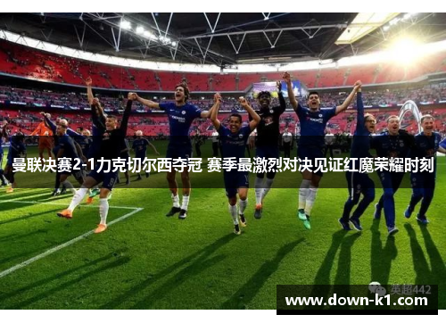 曼联决赛2-1力克切尔西夺冠 赛季最激烈对决见证红魔荣耀时刻 曼联决赛2-1力克切尔西夺冠 赛季最激烈对决见证红魔荣耀时刻
