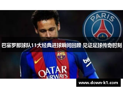 巴塞罗那球队11大经典进球瞬间回顾 见证足球传奇时刻