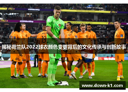 揭秘荷兰队2022球衣颜色变更背后的文化传承与创新故事