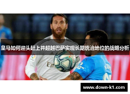 皇马如何迎头赶上并超越巴萨实现长期统治地位的战略分析