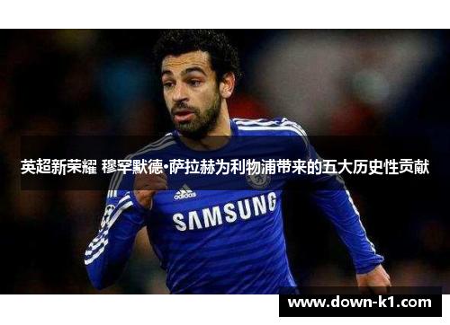 英超新荣耀 穆罕默德·萨拉赫为利物浦带来的五大历史性贡献