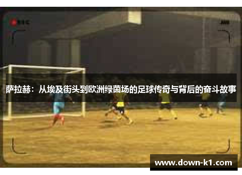 萨拉赫：从埃及街头到欧洲绿茵场的足球传奇与背后的奋斗故事