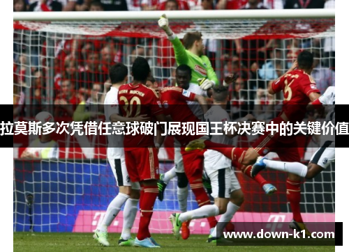 拉莫斯多次凭借任意球破门展现国王杯决赛中的关键价值 拉莫斯多次凭借任意球破门展现国王杯决赛中的关键价值