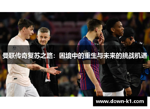 曼联传奇复苏之路：困境中的重生与未来的挑战机遇