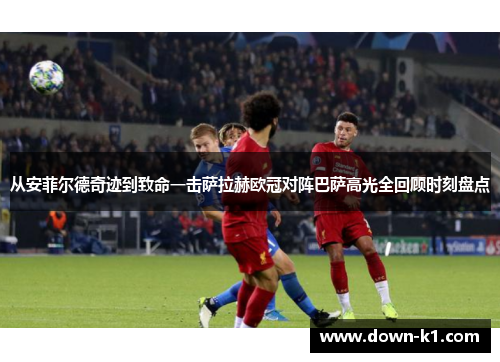 从安菲尔德奇迹到致命一击萨拉赫欧冠对阵巴萨高光全回顾时刻盘点