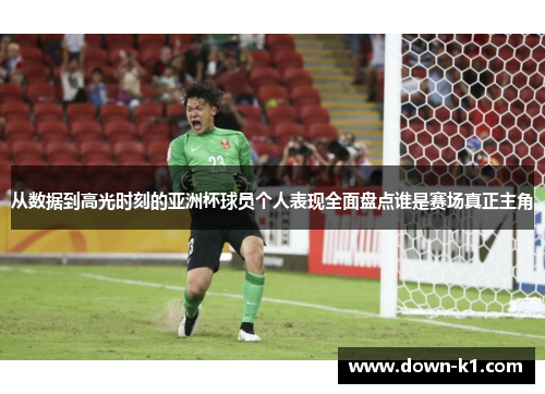 从数据到高光时刻的亚洲杯球员个人表现全面盘点谁是赛场真正主角