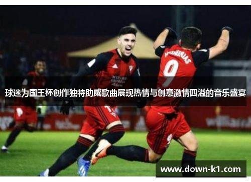 球迷为国王杯创作独特助威歌曲展现热情与创意激情四溢的音乐盛宴