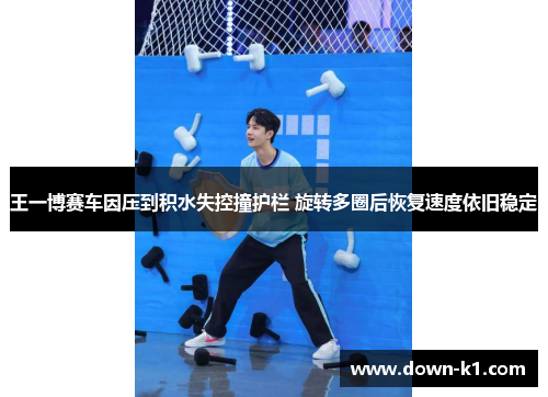 王一博赛车因压到积水失控撞护栏 旋转多圈后恢复速度依旧稳定