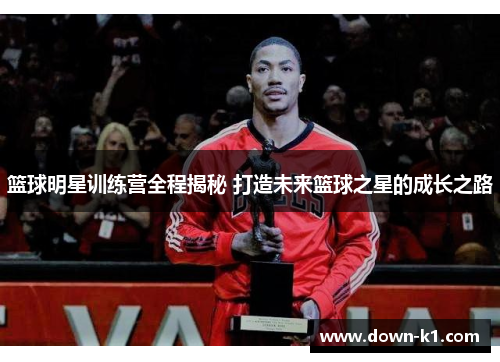 篮球明星训练营全程揭秘 打造未来篮球之星的成长之路 篮球明星训练营全程揭秘 打造未来篮球之星的成长之路