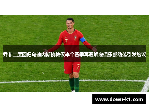 乔菲二度回归乌迪内斯执教仅半个赛季再遭解雇俱乐部动荡引发热议