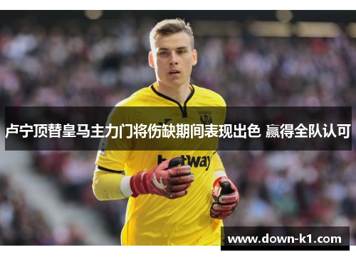 卢宁顶替皇马主力门将伤缺期间表现出色 赢得全队认可 卢宁顶替皇马主力门将伤缺期间表现出色 赢得全队认可
