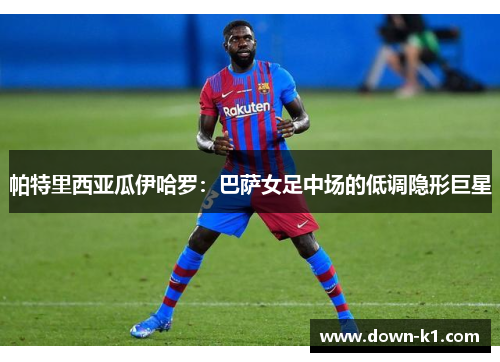 帕特里西亚瓜伊哈罗：巴萨女足中场的低调隐形巨星