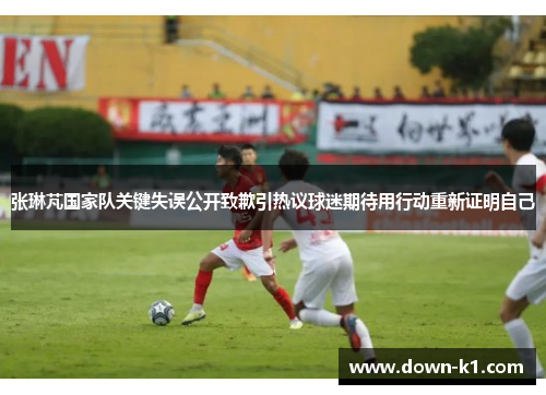 张琳芃国家队关键失误公开致歉引热议球迷期待用行动重新证明自己