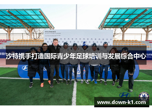 沙特携手打造国际青少年足球培训与发展综合中心 沙特携手打造国际青少年足球培训与发展综合中心
