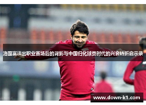洛国富淡出职业赛场后的背影与中国归化球员时代的兴衰转折启示录 洛国富淡出职业赛场后的背影与中国归化球员时代的兴衰转折启示录