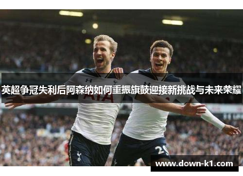 英超争冠失利后阿森纳如何重振旗鼓迎接新挑战与未来荣耀