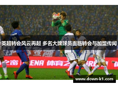 英超转会风云再起 多名大牌球员面临转会与加盟传闻