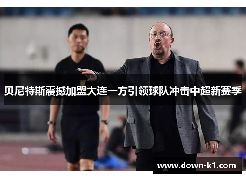 贝尼特斯震撼加盟大连一方引领球队冲击中超新赛季