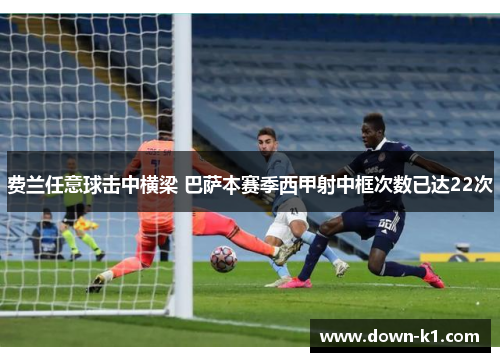 费兰任意球击中横梁 巴萨本赛季西甲射中框次数已达22次