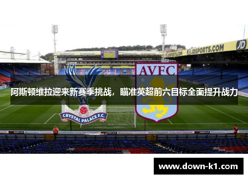 阿斯顿维拉迎来新赛季挑战，瞄准英超前六目标全面提升战力