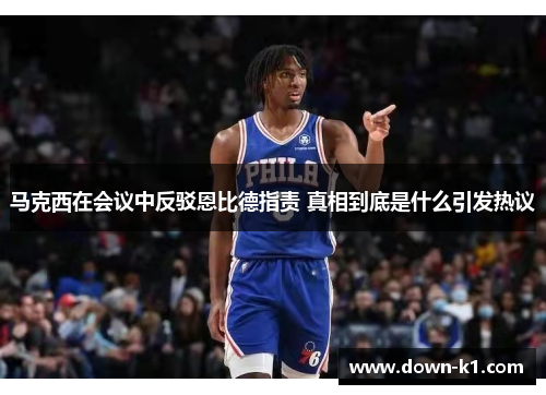 马克西在会议中反驳恩比德指责 真相到底是什么引发热议 马克西在会议中反驳恩比德指责 真相到底是什么引发热议