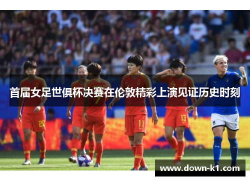 首届女足世俱杯决赛在伦敦精彩上演见证历史时刻 首届女足世俱杯决赛在伦敦精彩上演见证历史时刻