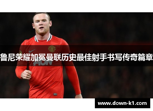 鲁尼荣耀加冕曼联历史最佳射手书写传奇篇章 鲁尼荣耀加冕曼联历史最佳射手书写传奇篇章