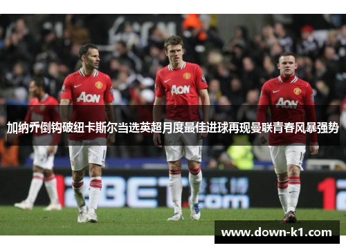 加纳乔倒钩破纽卡斯尔当选英超月度最佳进球再现曼联青春风暴强势