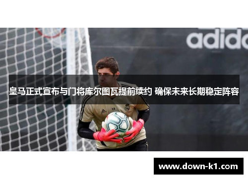 皇马正式宣布与门将库尔图瓦提前续约 确保未来长期稳定阵容 皇马正式宣布与门将库尔图瓦提前续约 确保未来长期稳定阵容